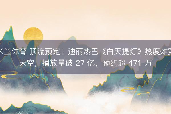 米兰体育 顶流预定！迪丽热巴《白天提灯》热度炸穿天空，播放量破 27 亿，预约超 471 万