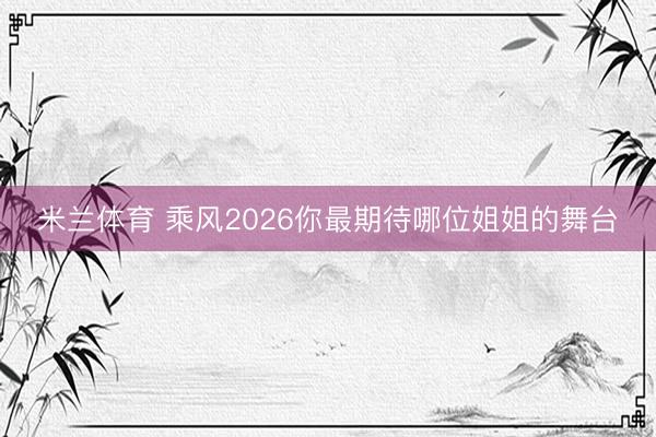 米兰体育 乘风2026你最期待哪位姐姐的舞台