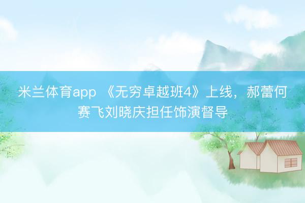 米兰体育app 《无穷卓越班4》上线，郝蕾何赛飞刘晓庆担任饰演督导