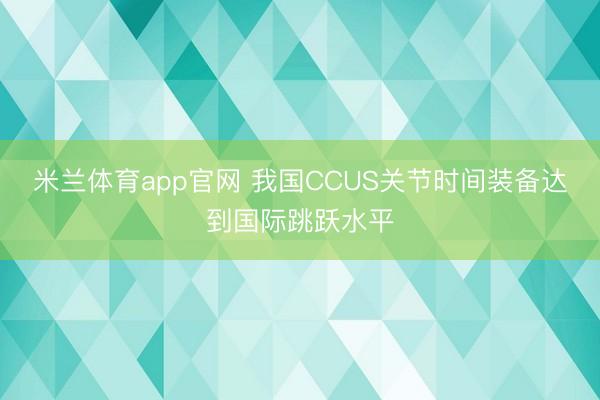 米兰体育app官网 我国CCUS关节时间装备达到国际跳跃水平