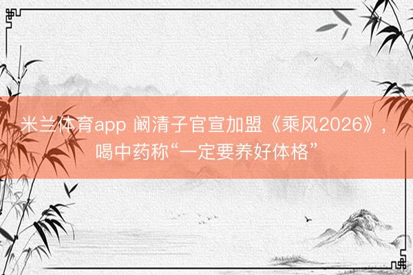 米兰体育app 阚清子官宣加盟《乘风2026》, 喝中药称“一定要养好体格”