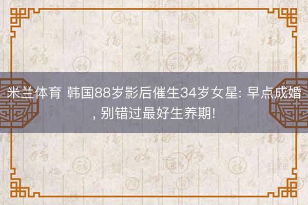 米兰体育 韩国88岁影后催生34岁女星: 早点成婚, 别错过最好生养期!