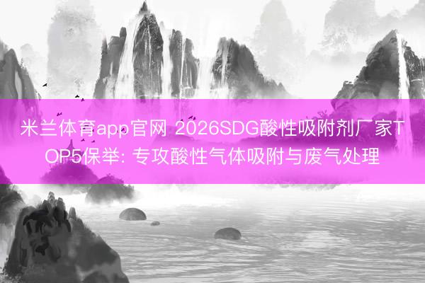 米兰体育app官网 2026SDG酸性吸附剂厂家TOP5保举: 专攻酸性气体吸附与废气处理