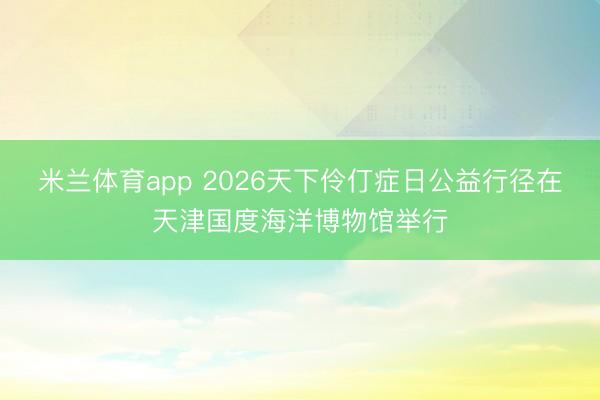 米兰体育app 2026天下伶仃症日公益行径在天津国度海洋博物馆举行