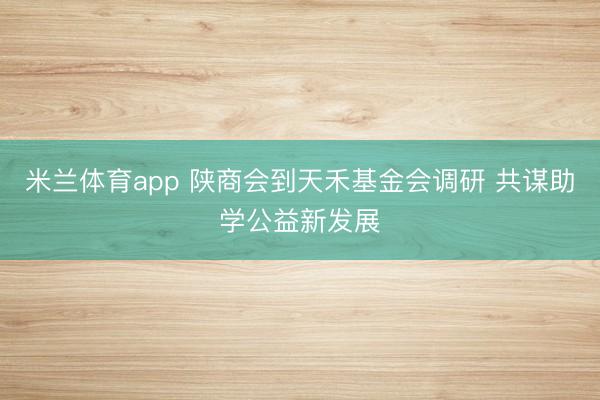 米兰体育app 陕商会到天禾基金会调研 共谋助学公益新发展