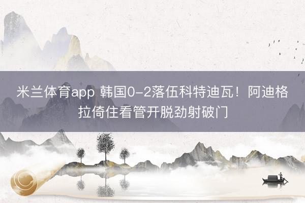 米兰体育app 韩国0-2落伍科特迪瓦！阿迪格拉倚住看管开脱劲射破门