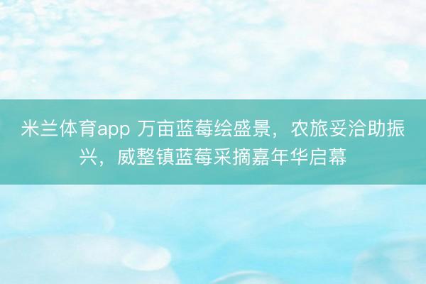 米兰体育app 万亩蓝莓绘盛景，农旅妥洽助振兴，威整镇蓝莓采摘嘉年华启幕
