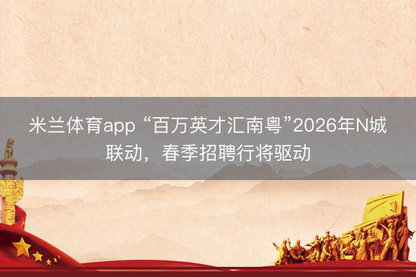 米兰体育app “百万英才汇南粤”2026年N城联动,春季招聘行将驱动