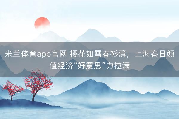 米兰体育app官网 樱花如雪春衫薄,上海春日颜值经济“好意思”力拉满