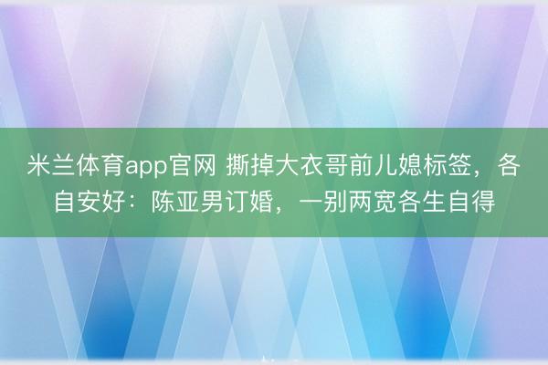 米兰体育app官网 撕掉大衣哥前儿媳标签,各自安好:陈亚男订婚,一别两宽各生自得