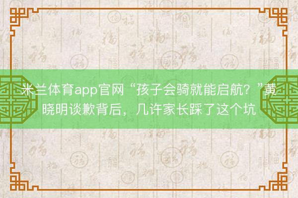 米兰体育app官网 “孩子会骑就能启航？”黄晓明谈歉背后，几许家长踩了这个坑