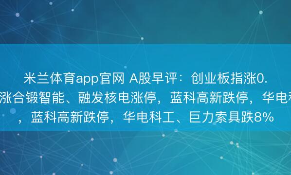 米兰体育app官网 A股早评：创业板指涨0.08%，可控核聚变领涨合锻智能、融发核电涨停，蓝科高新跌停，华电科工、巨力索具跌8%