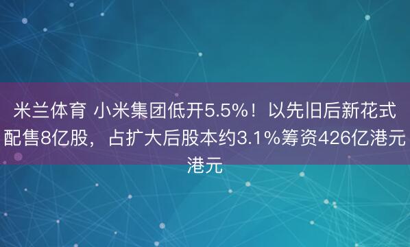 米兰体育 小米集团低开5.5%！以先旧后新花式配售8亿股，占扩大后股本约3.1%筹资426亿港元