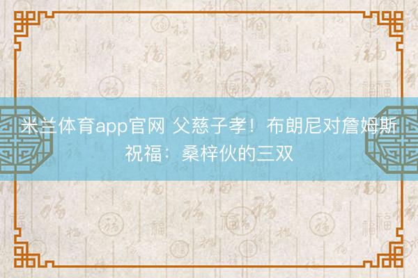 米兰体育app官网 父慈子孝！布朗尼对詹姆斯祝福：桑梓伙的三双