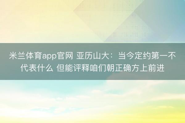 米兰体育app官网 亚历山大：当今定约第一不代表什么 但能评释咱们朝正确方上前进