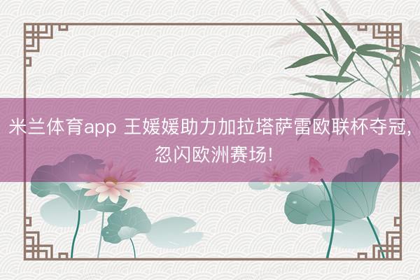 米兰体育app 王媛媛助力加拉塔萨雷欧联杯夺冠, 忽闪欧洲赛场!