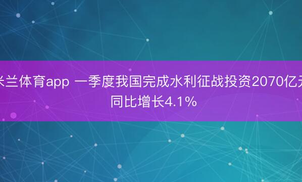米兰体育app 一季度我国完成水利征战投资2070亿元 同比增长4.1%