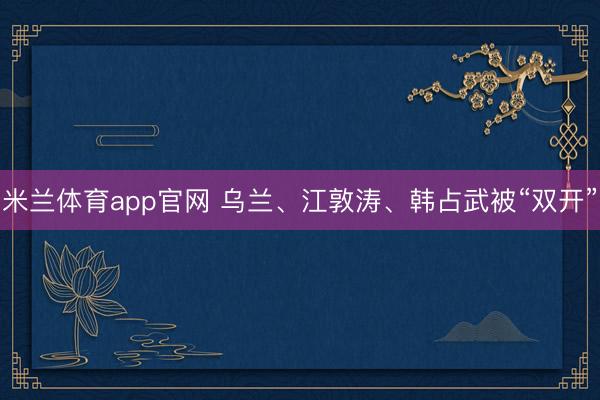 米兰体育app官网 乌兰、江敦涛、韩占武被“双开”