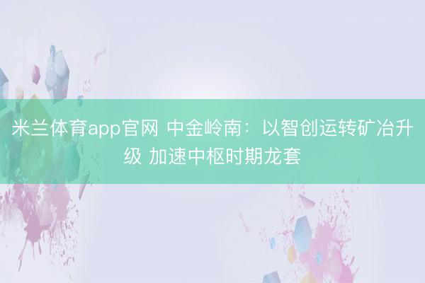 米兰体育app官网 中金岭南:以智创运转矿冶升级 加速中枢时期龙套