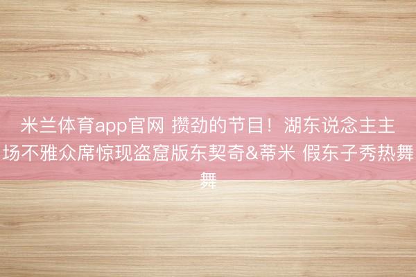 米兰体育app官网 攒劲的节目！湖东说念主主场不雅众席惊现盗窟版东契奇&蒂米 假东子秀热舞