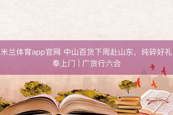 米兰体育app官网 中山百货下周赴山东，纯碎好礼奉上门 | 广货行六合