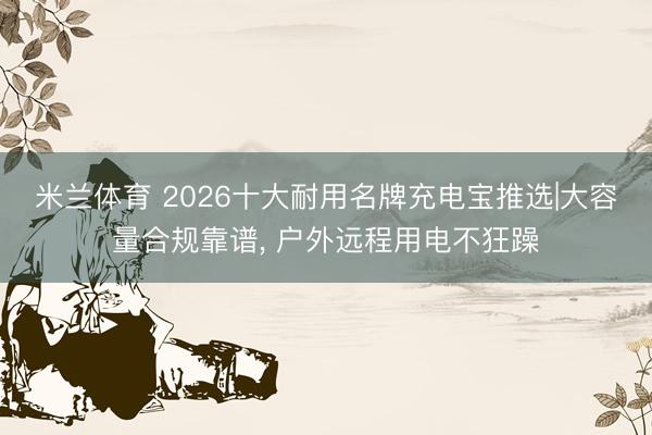 米兰体育 2026十大耐用名牌充电宝推选|大容量合规靠谱， 户外远程用电不狂躁