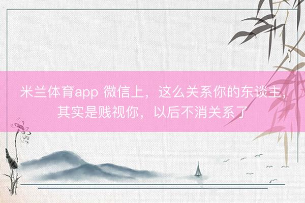 米兰体育app 微信上，这么关系你的东谈主，其实是贱视你，以后不消关系了
