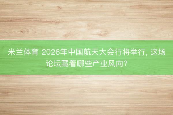 米兰体育 2026年中国航天大会行将举行， 这场论坛藏着哪些产业风向?