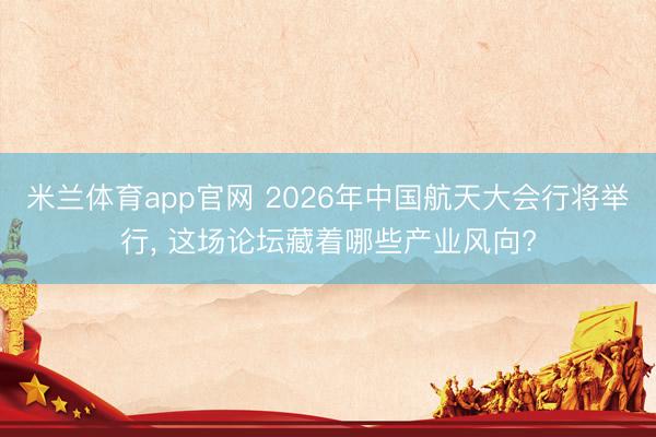 米兰体育app官网 2026年中国航天大会行将举行， 这场论坛藏着哪些产业风向?