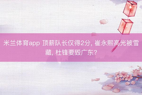 米兰体育app 顶薪队长仅得2分， 崔永熙高光被雪藏， 杜锋要毁广东?
