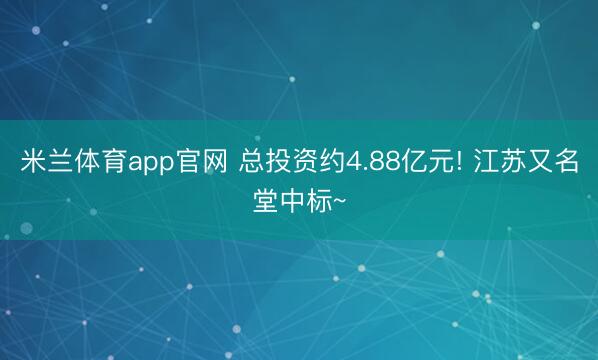 米兰体育app官网 总投资约4.88亿元! 江苏又名堂中标~