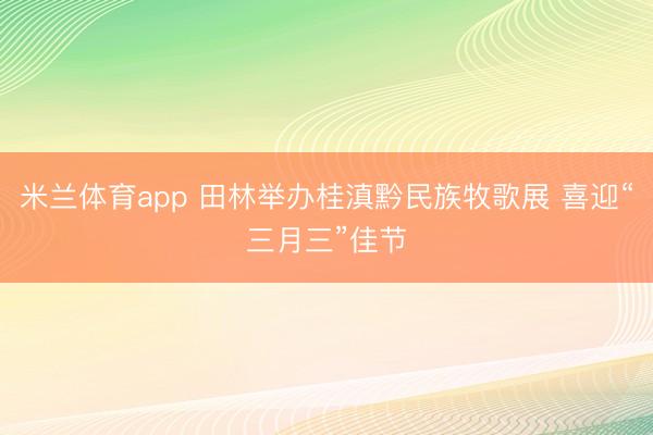 米兰体育app 田林举办桂滇黔民族牧歌展 喜迎“三月三”佳节