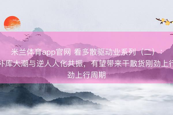 米兰体育app官网 看多散驱动业系列（二）：计谋补库大潮与逆人人化共振，有望带来干散货刚劲上行周期