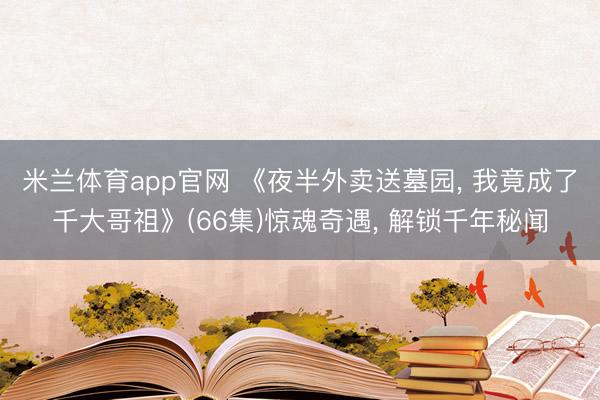 米兰体育app官网 《夜半外卖送墓园， 我竟成了千大哥祖》(66集)惊魂奇遇， 解锁千年秘闻