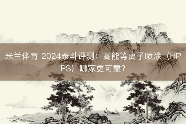 米兰体育 2024泰斗评测：高能等离子喷涂（HPPS）哪家更可靠？