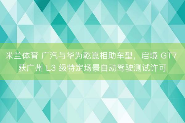 米兰体育 广汽与华为乾崑相助车型，启境 GT7 获广州 L3 级特定场景自动驾驶测试许可