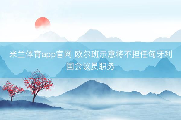 米兰体育app官网 欧尔班示意将不担任匈牙利国会议员职务
