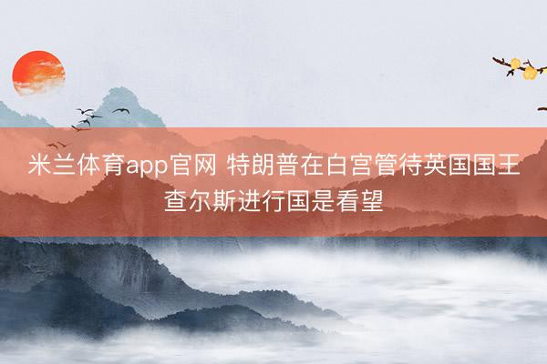 米兰体育app官网 特朗普在白宫管待英国国王查尔斯进行国是看望