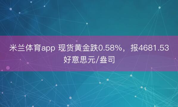 米兰体育app 现货黄金跌0.58%，报4681.53好意思元/盎司