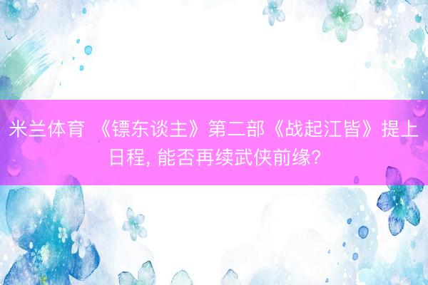 米兰体育 《镖东谈主》第二部《战起江皆》提上日程， 能否再续武侠前缘?