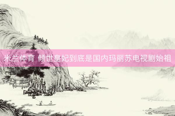 米兰体育 倾世皇妃到底是国内玛丽苏电视剧始祖