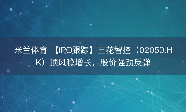 米兰体育 【IPO跟踪】三花智控（02050.HK）顶风稳增长，股价强劲反弹