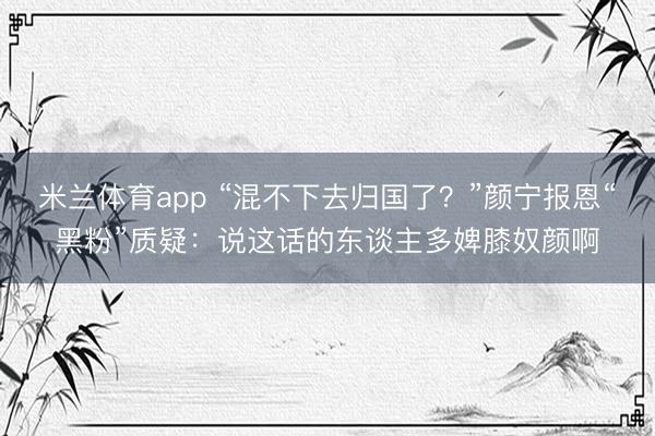 米兰体育app “混不下去归国了？”颜宁报恩“黑粉”质疑：说这话的东谈主多婢膝奴颜啊