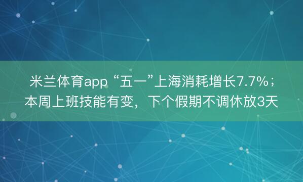 米兰体育app “五一”上海消耗增长7.7%；本周上班技能有变，下个假期不调休放3天