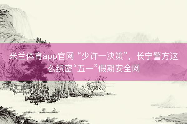 米兰体育app官网 “少许一决策”，长宁警方这么织密“五一”假期安全网