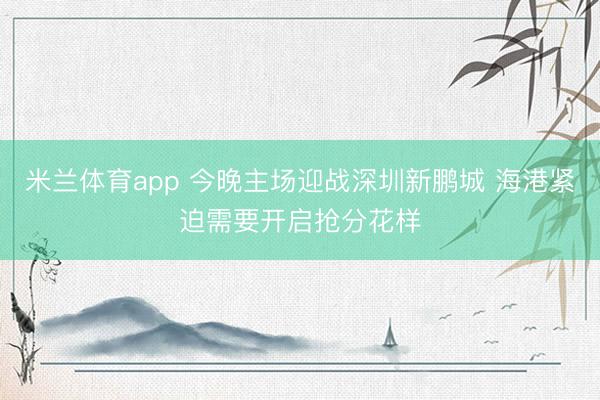 米兰体育app 今晚主场迎战深圳新鹏城 海港紧迫需要开启抢分花样