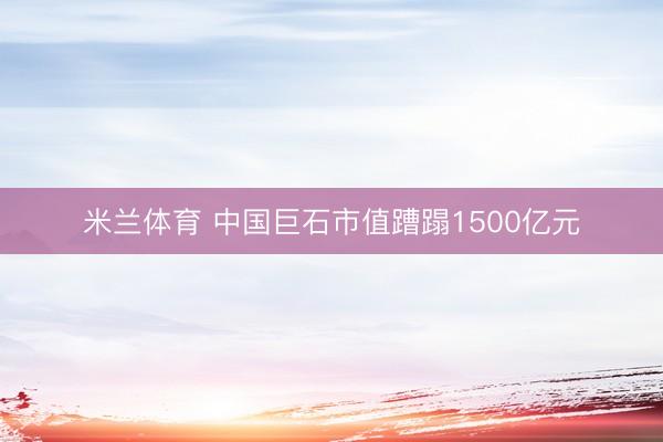 米兰体育 中国巨石市值蹧蹋1500亿元