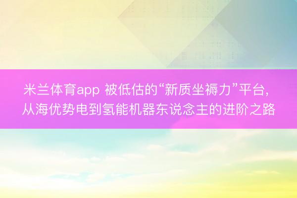 米兰体育app 被低估的“新质坐褥力”平台, 从海优势电到氢能机器东说念主的进阶之路